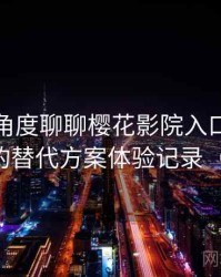 从用户角度聊聊樱花影院入口：资源失效时的替代方案体验记录（对比后）