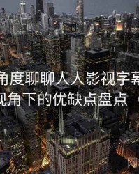 从用户角度聊聊人人影视字幕组：普通用户视角下的优缺点盘点（对比后）