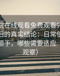 蜂鸟影院在线观看免费观看完整版高频使用后的真实结论：日常使用中哪些地方顺手，哪些需要适应（稳定性观察）