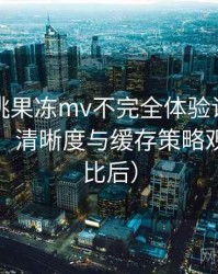 天美密桃果冻mv不完全体验说明：加载速度、清晰度与缓存策略观察（对比后）
