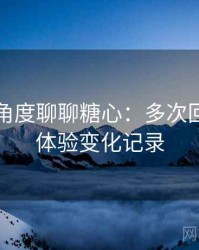 从用户角度聊聊糖心：多次回访后的体验变化记录