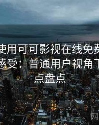 第一次使用可可影视在线免费观看时的真实感受：普通用户视角下的优缺点盘点