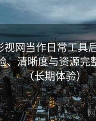 把人人影视网当作日常工具后的感受：播放体验、清晰度与资源完整性观察（长期体验）