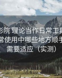 把樱花影院 理论当作日常工具后的感受：日常使用中哪些地方顺手，哪些需要适应（实测）