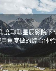 从用户角度聊聊星辰影院下载：从日常使用角度做的综合体验总结