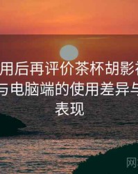 多次使用后再评价茶杯胡影视网官：在手机与电脑端的使用差异与稳定性表现