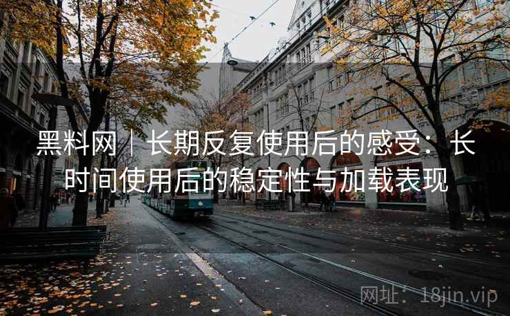 黑料网｜长期反复使用后的感受：长时间使用后的稳定性与加载表现