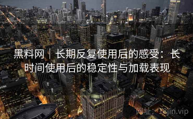 黑料网｜长期反复使用后的感受：长时间使用后的稳定性与加载表现