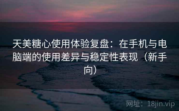 天美糖心使用体验复盘：在手机与电脑端的使用差异与稳定性表现（新手向）