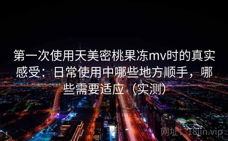 第一次使用天美密桃果冻mv时的真实感受：日常使用中哪些地方顺手，哪些需要适应（实测）
