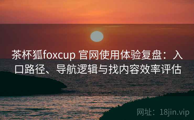 茶杯狐foxcup 官网使用体验复盘:入口路径、导航逻辑与找内容效率评估 茶杯狐foxcup 官网使用体验复盘:入口路径、导航逻辑与找内容效率评估