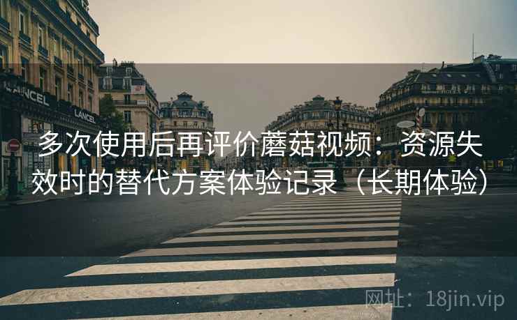 多次使用后再评价蘑菇视频：资源失效时的替代方案体验记录（长期体验）