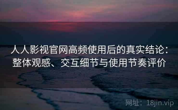 人人影视官网高频使用后的真实结论：整体观感、交互细节与使用节奏评价