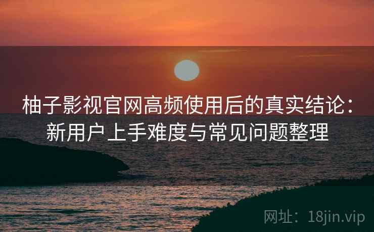 柚子影视官网高频使用后的真实结论：新用户上手难度与常见问题整理