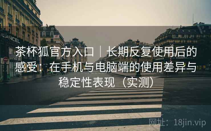 茶杯狐官方入口｜长期反复使用后的感受：在手机与电脑端的使用差异与稳定性表现（实测）