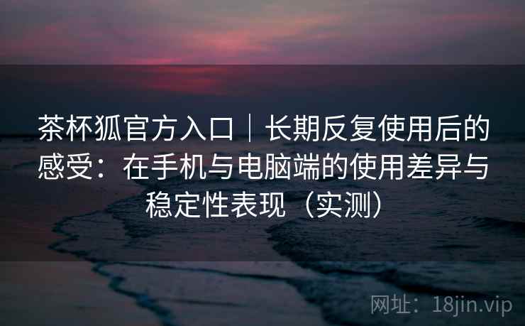 茶杯狐官方入口｜长期反复使用后的感受：在手机与电脑端的使用差异与稳定性表现（实测）