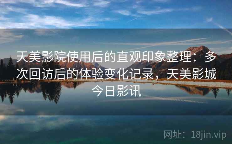 天美影院使用后的直观印象整理:多次回访后的体验变化记录,天美影城今日影讯 天美影院使用后的直观印象整理:多次回访后的体验变化记录,天美影城今日影讯