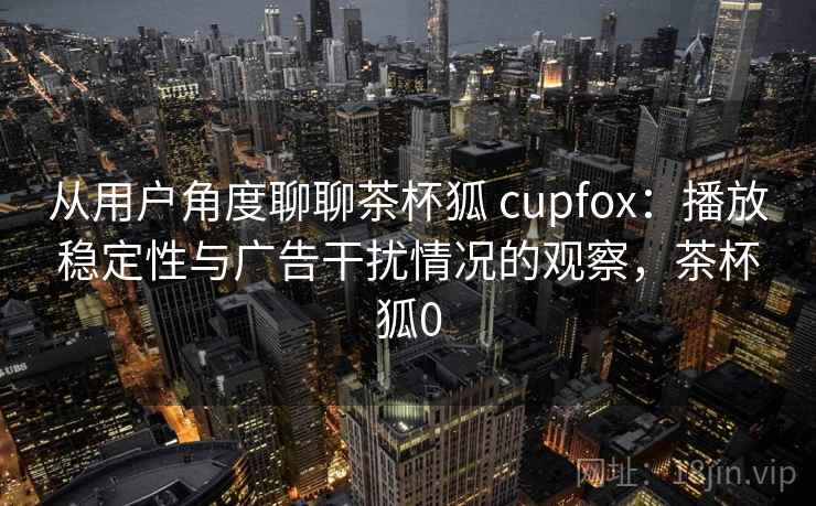 从用户角度聊聊茶杯狐 cupfox：播放稳定性与广告干扰情况的观察，茶杯狐0