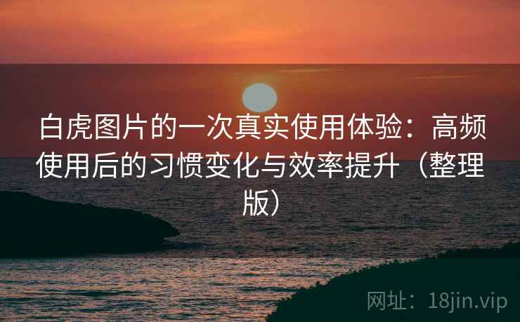 白虎图片的一次真实使用体验：高频使用后的习惯变化与效率提升（整理版）