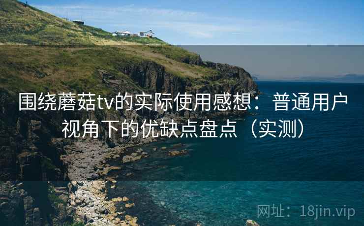 围绕蘑菇tv的实际使用感想：普通用户视角下的优缺点盘点（实测）