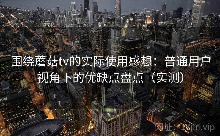 围绕蘑菇tv的实际使用感想：普通用户视角下的优缺点盘点（实测）