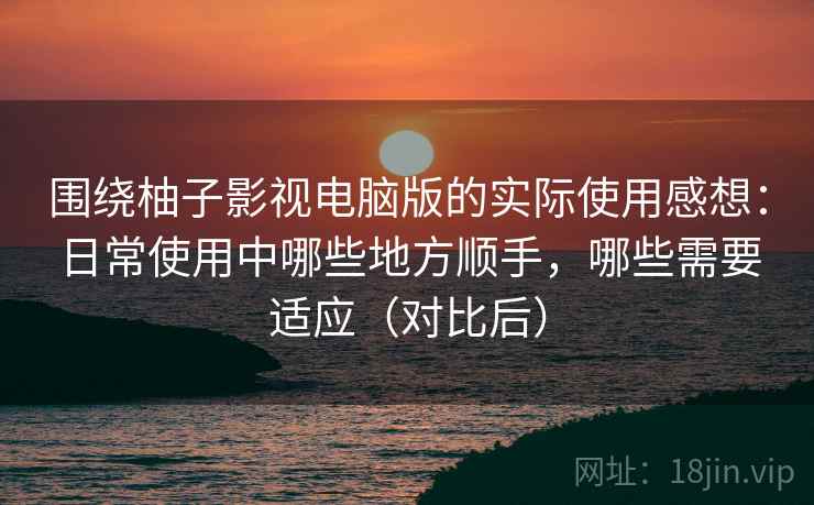 围绕柚子影视电脑版的实际使用感想：日常使用中哪些地方顺手，哪些需要适应（对比后）