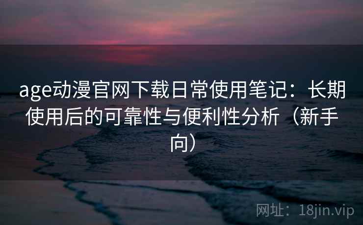 age动漫官网下载日常使用笔记：长期使用后的可靠性与便利性分析（新手向）