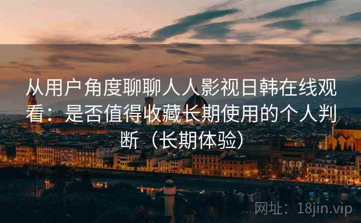 从用户角度聊聊人人影视日韩在线观看：是否值得收藏长期使用的个人判断（长期体验）