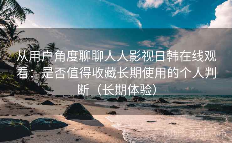 从用户角度聊聊人人影视日韩在线观看：是否值得收藏长期使用的个人判断（长期体验）