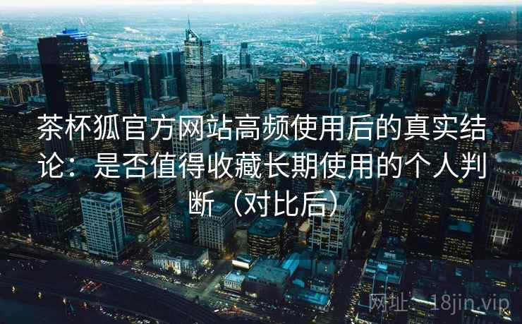 茶杯狐官方网站高频使用后的真实结论：是否值得收藏长期使用的个人判断（对比后）