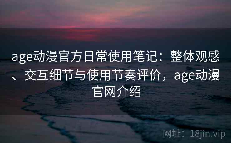 age动漫官方日常使用笔记：整体观感、交互细节与使用节奏评价，age动漫官网介绍