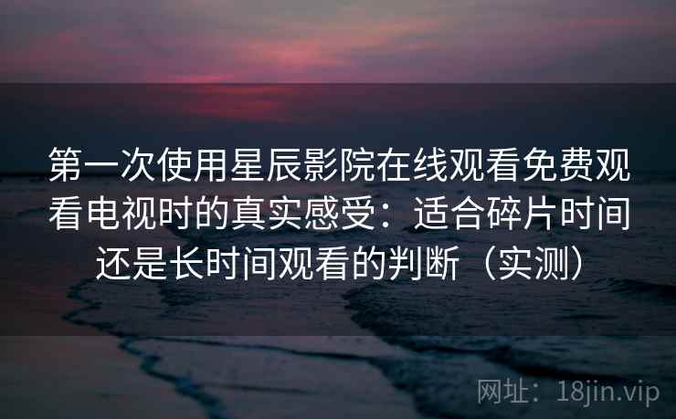 第一次使用星辰影院在线观看免费观看电视时的真实感受：适合碎片时间还是长时间观看的判断（实测）