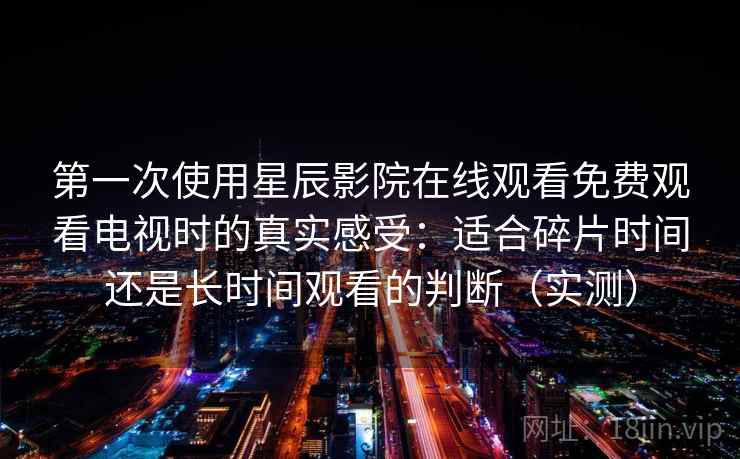 第一次使用星辰影院在线观看免费观看电视时的真实感受：适合碎片时间还是长时间观看的判断（实测）