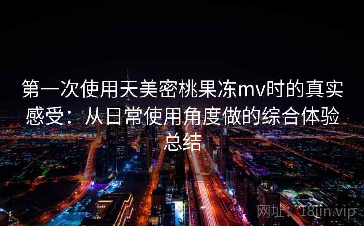 第一次使用天美密桃果冻mv时的真实感受：从日常使用角度做的综合体验总结