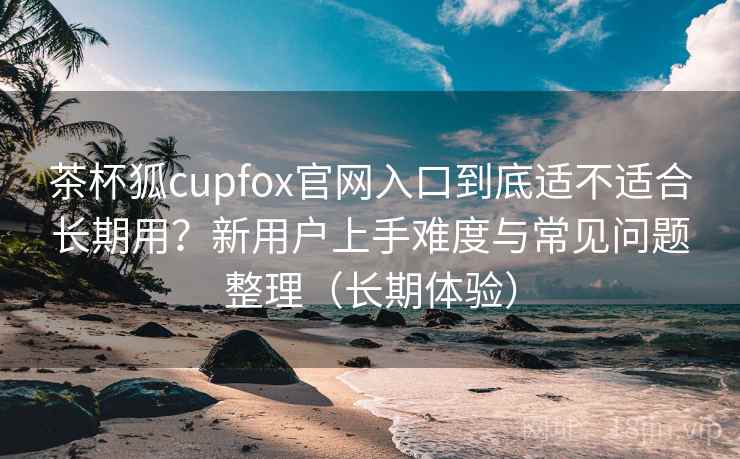 茶杯狐cupfox官网入口到底适不适合长期用？新用户上手难度与常见问题整理（长期体验）