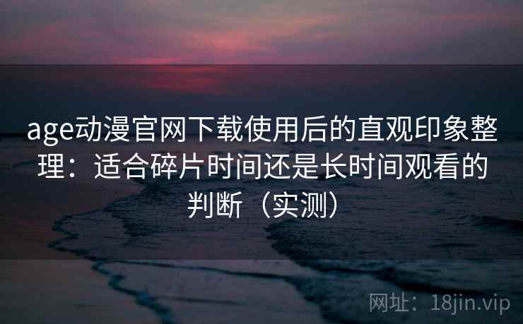 age动漫官网下载使用后的直观印象整理：适合碎片时间还是长时间观看的判断（实测）