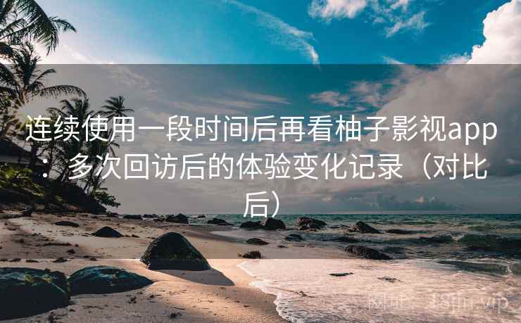连续使用一段时间后再看柚子影视app：多次回访后的体验变化记录（对比后）