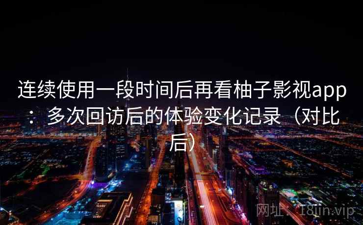 连续使用一段时间后再看柚子影视app：多次回访后的体验变化记录（对比后）