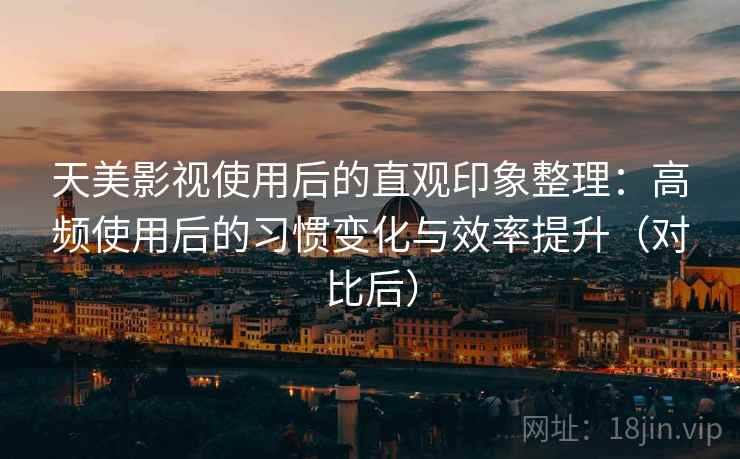 天美影视使用后的直观印象整理：高频使用后的习惯变化与效率提升（对比后）