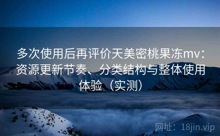 多次使用后再评价天美密桃果冻mv：资源更新节奏、分类结构与整体使用体验（实测）