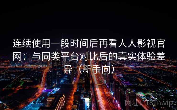 连续使用一段时间后再看人人影视官网：与同类平台对比后的真实体验差异（新手向）