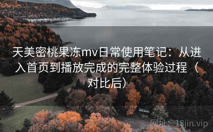 天美密桃果冻mv日常使用笔记：从进入首页到播放完成的完整体验过程（对比后）