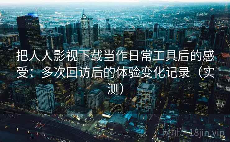 把人人影视下载当作日常工具后的感受：多次回访后的体验变化记录（实测）