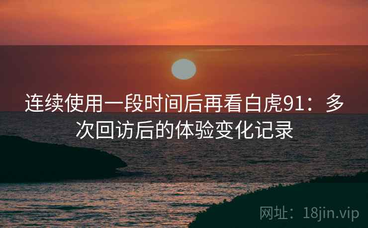 连续使用一段时间后再看白虎91：多次回访后的体验变化记录