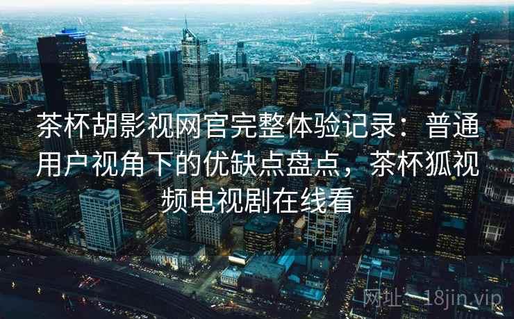 茶杯胡影视网官完整体验记录：普通用户视角下的优缺点盘点，茶杯狐视频电视剧在线看