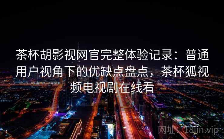 茶杯胡影视网官完整体验记录：普通用户视角下的优缺点盘点，茶杯狐视频电视剧在线看