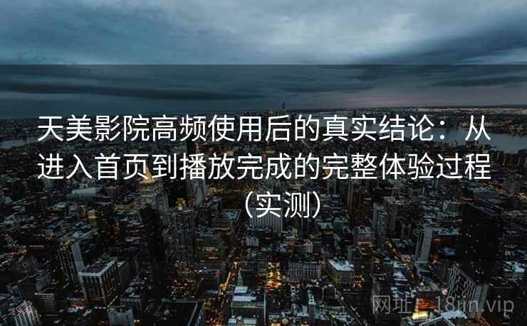 天美影院高频使用后的真实结论：从进入首页到播放完成的完整体验过程（实测）