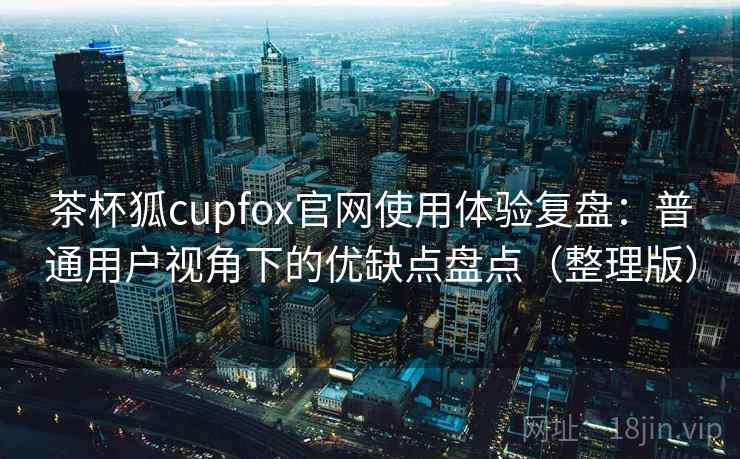 茶杯狐cupfox官网使用体验复盘：普通用户视角下的优缺点盘点（整理版）