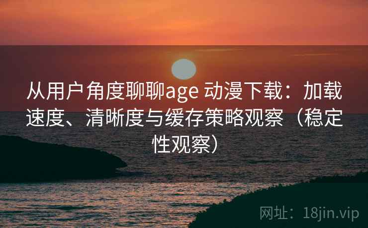 从用户角度聊聊age 动漫下载：加载速度、清晰度与缓存策略观察（稳定性观察）