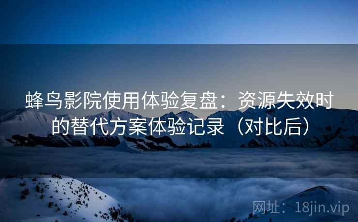 蜂鸟影院使用体验复盘：资源失效时的替代方案体验记录（对比后）
